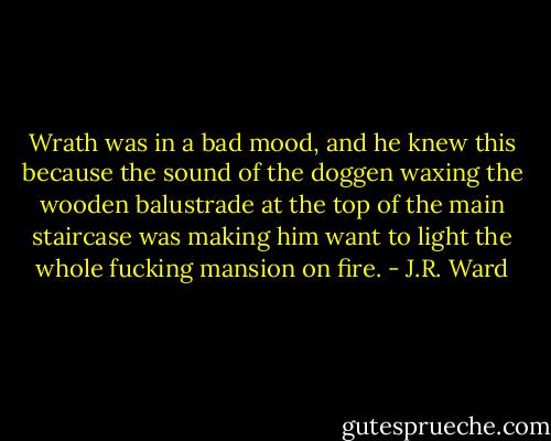 Wrath was in a bad mood, and he knew this because the sound of the doggen waxing the wooden balustrade at the top of the main staircase was making him want to light the whole fucking mansion on fire. - J.R. Ward