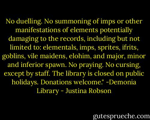 No duelling. No summoning of imps or other manifestations of elements potentially damaging to the records, including but not limited to: elementals, imps, sprites, ifrits, goblins, vile maidens, elohim, and major, minor and inferior spawn. No praying. No cursing, except by staff. The library is closed on public holidays. Donations welcome."<br />-Demonia Library - Justina Robson