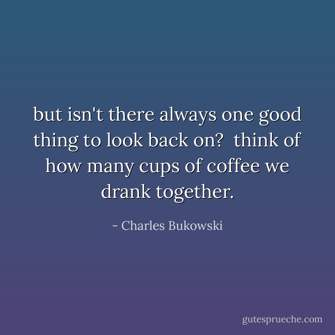but isn't there always<br />one good thing<br />to look back on?<br /><br />think of<br />how many cups of coffee we<br />drank together. - Charles Bukowski