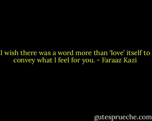 I wish there was a word more than ‘love’ itself to convey what I feel for you. - Faraaz Kazi