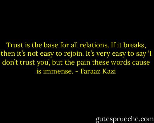 Trust is the base for all relations. If it breaks, then it’s not easy to rejoin. It’s very easy to say ‘I don’t trust you’, but the pain these words cause is immense. - Faraaz Kazi