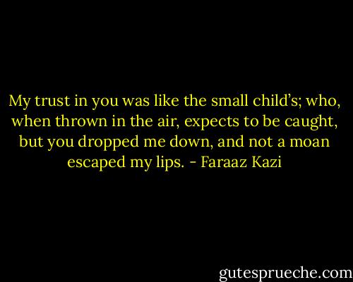My trust in you was like the small child’s; who, when thrown in the air, expects to be caught, but you dropped me down, and not a moan escaped my lips. - Faraaz Kazi