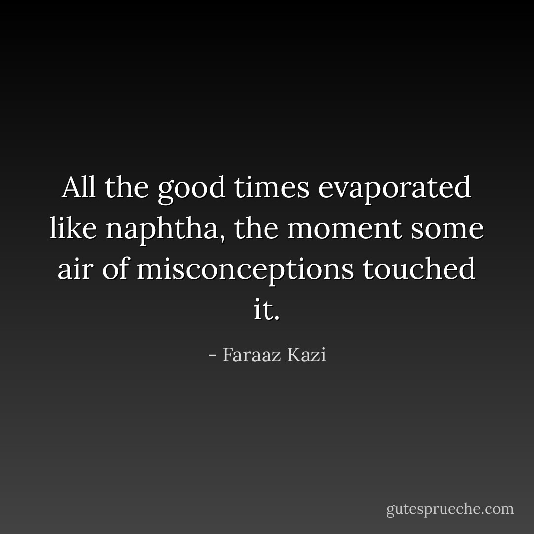 All the good times evaporated like naphtha, the moment some air of misconceptions touched it. - Faraaz Kazi