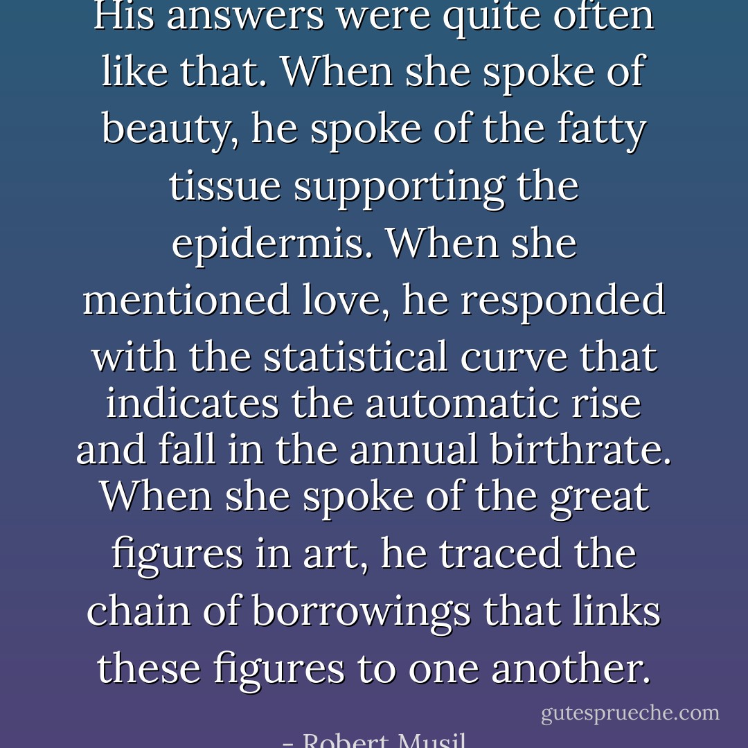 His answers were quite often like that. When she spoke of beauty, he spoke of the fatty tissue supporting the epidermis. When she mentioned love, he responded with the statistical curve that indicates the automatic rise and fall in the annual birthrate. When she spoke of the great figures in art, he traced the chain of borrowings that links these figures to one another. - Robert Musil