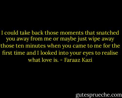I could take back those moments that snatched you away from me or maybe just wipe away those ten minutes when you came to me for the first time and I looked into your eyes to realise what love is. - Faraaz Kazi