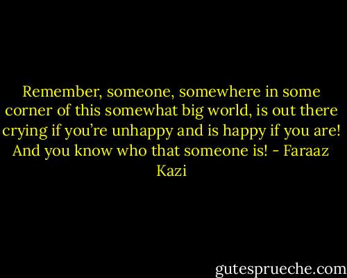 Remember, someone, somewhere in some corner of this somewhat big world, is out there crying if you’re unhappy and is happy if you are! And you know who that someone is! - Faraaz Kazi
