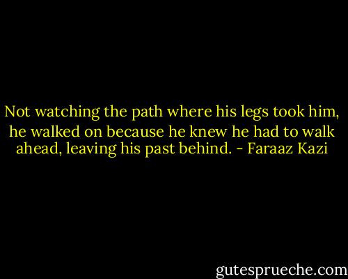 Not watching the path where his legs took him, he walked on because he knew he had to walk ahead, leaving his past behind. - Faraaz Kazi