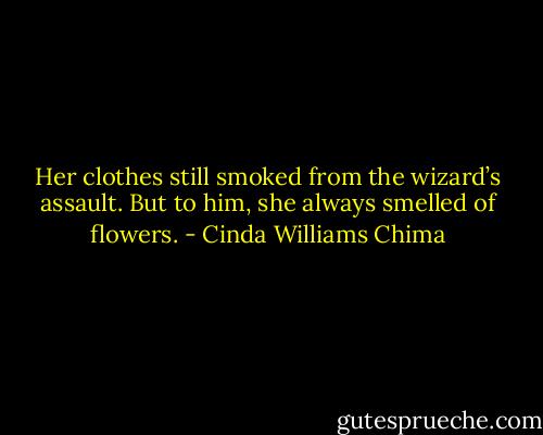 Her clothes still smoked from the wizard’s assault. But to him, she always smelled of flowers. - Cinda Williams Chima