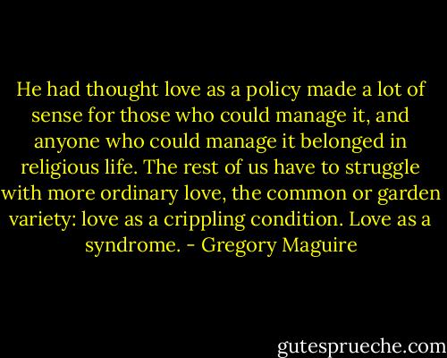 He had thought love as a policy made a lot of sense for those who could manage it, and anyone who could manage it belonged in religious life. The rest of us have to struggle with more ordinary love, the common or garden variety: love as a crippling condition. Love as a syndrome. - Gregory Maguire