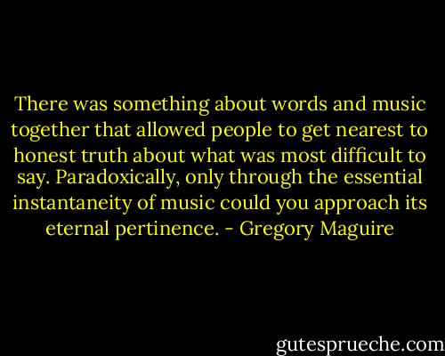 There was something about words and music together that allowed people to get nearest to honest truth about what was most difficult to say. Paradoxically, only through the essential instantaneity of music could you approach its eternal pertinence. - Gregory Maguire
