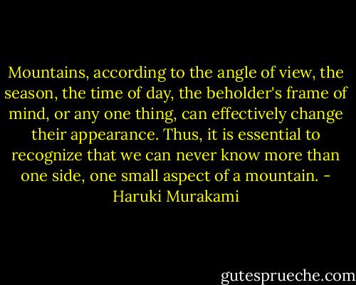Mountains, according to the angle of view, the season, the time of day, the beholder's frame of mind, or any one thing, can effectively change their appearance. Thus, it is essential to recognize that we can never know more than one side, one small aspect of a mountain. - Haruki Murakami