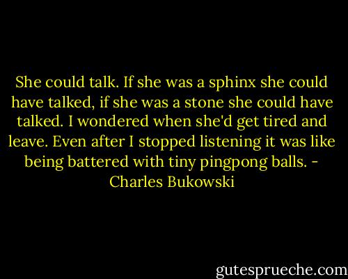She could talk. If she was a sphinx she could have talked, if she was a stone she could have talked. I wondered when she'd get tired and leave. Even after I stopped listening it was like being battered with tiny pingpong balls. - Charles Bukowski