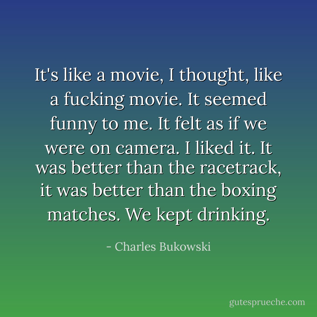 It's like a movie, I thought, like a fucking movie. It seemed funny to me. It felt as if we were on camera. I liked it. It was better than the racetrack, it was better than the boxing matches. We kept drinking. - Charles Bukowski