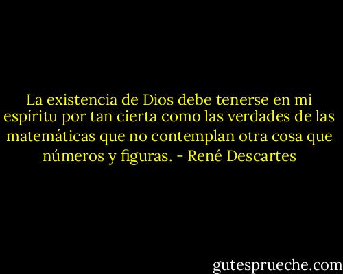 La existencia de Dios debe tenerse en mi espíritu por tan cierta como las verdades de las matemáticas que no contemplan otra cosa que números y figuras. - René Descartes