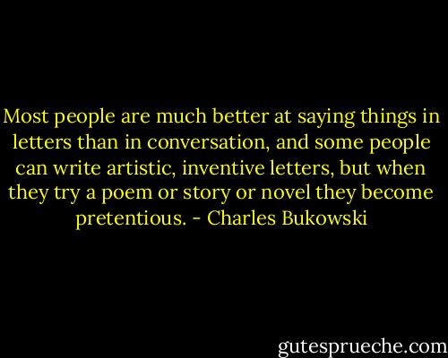 Most people are much better at saying things in letters than in conversation, and some people can write artistic, inventive letters, but when they try a poem or story or novel they become pretentious. - Charles Bukowski