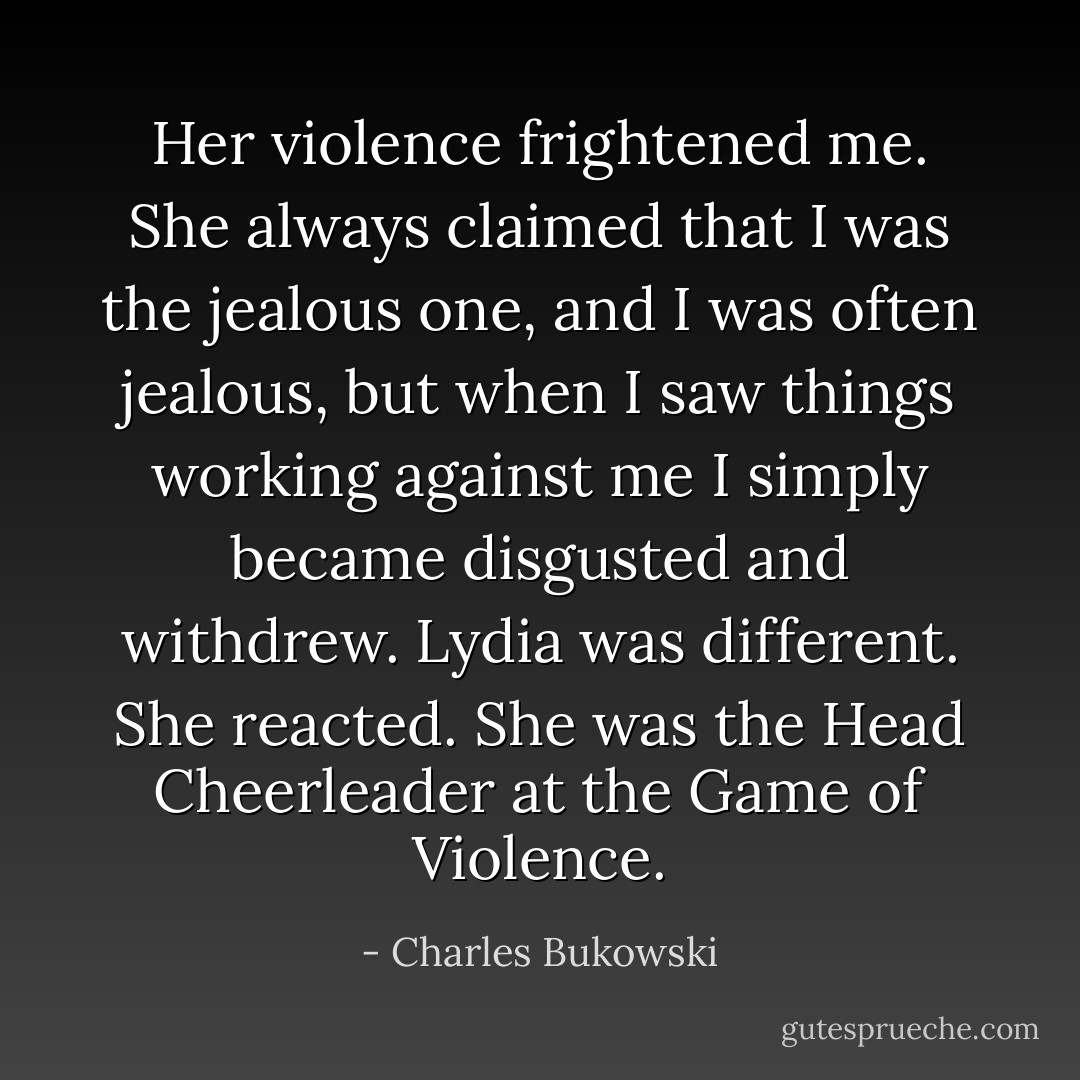 Her violence frightened me. She always claimed that I was the jealous one, and I was often jealous, but when I saw things working against me I simply became disgusted and withdrew. Lydia was different. She reacted. She was the Head Cheerleader at the Game of Violence. - Charles Bukowski