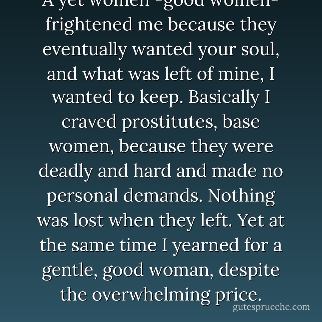 A yet women -good women- frightened me because they eventually wanted your soul, and what was left of mine, I wanted to keep. Basically I craved prostitutes, base women, because they were deadly and hard and made no personal demands. Nothing was lost when they left. Yet at the same time I yearned for a gentle, good woman, despite the overwhelming price. - Charles Bukowski