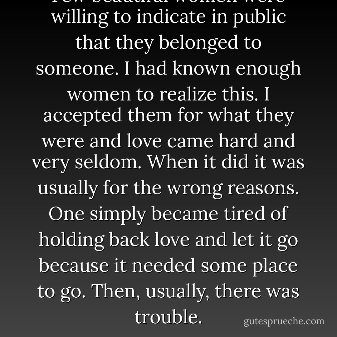 Few beautiful women were willing to indicate in public that they belonged to someone. I had known enough women to realize this. I accepted them for what they were and love came hard and very seldom. When it did it was usually for the wrong reasons. One simply became tired of holding back love and let it go because it needed some place to go. Then, usually, there was trouble. - Charles Bukowski