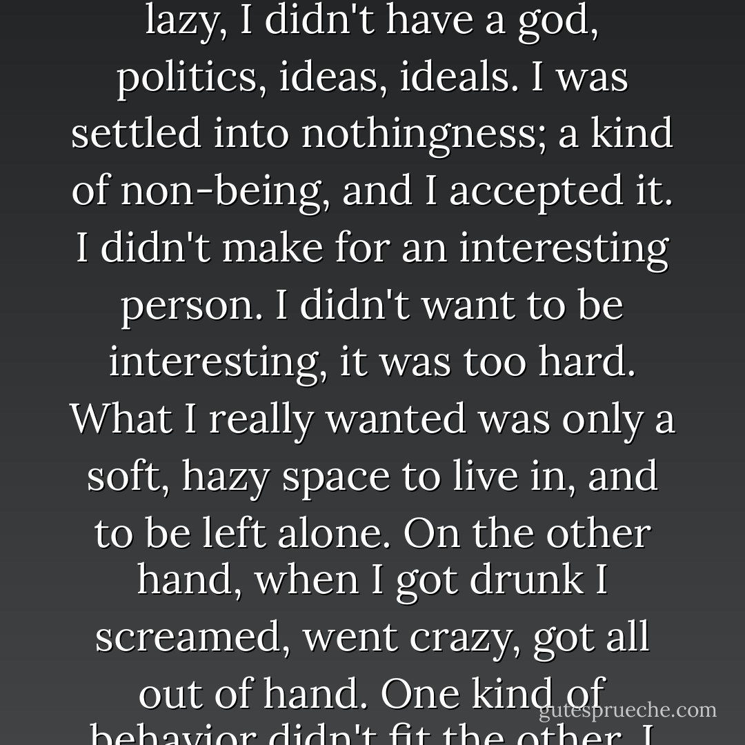 I was drawn to all the wrong things: I liked to drink, I was lazy, I didn't have a god, politics, ideas, ideals. I was settled into nothingness; a kind of non-being, and I accepted it. I didn't make for an interesting person. I didn't want to be interesting, it was too hard. What I really wanted was only a soft, hazy space to live in, and to be left alone. On the other hand, when I got drunk I screamed, went crazy, got all out of hand. One kind of behavior didn't fit the other. I didn't care. - Charles Bukowski