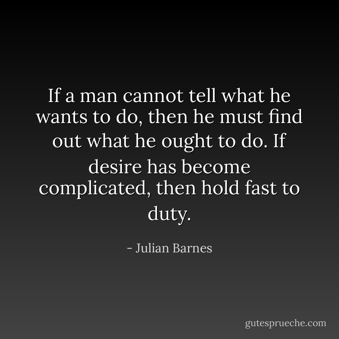 If a man cannot tell what he wants to do, then he must find out what he ought to do. If desire has become complicated, then hold fast to duty. - Julian Barnes