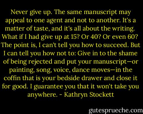 Never give up. The same manuscript may appeal to one agent and not to another. It's a matter of taste, and it's all about the writing.<br /><br />What if I had give up at 15? Or 40? Or even 60?<br /><br />The point is, I can't tell you how to succeed. But I can tell you how not to: Give in to the shame of being rejected and put your manuscript—or painting, song, voice, dance moves—in the coffin that is your bedside drawer and close it for good. I guarantee you that it won't take you anywhere. - Kathryn Stockett