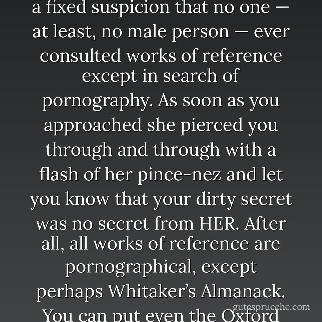 The woman at the desk was a university graduate, young, colourless, spectacled, and intensely disagreeable. She had a fixed suspicion that no one — at least, no male person — ever consulted works of reference except in search of pornography. As soon as you approached she pierced you through and through with a flash of her pince-nez and let you know that your dirty secret was no secret from HER. After all, all works of reference are pornographical, except perhaps Whitaker’s Almanack. You can put even the Oxford Dictionary to evil purposes by looking up words like —— and ——. - George Orwell