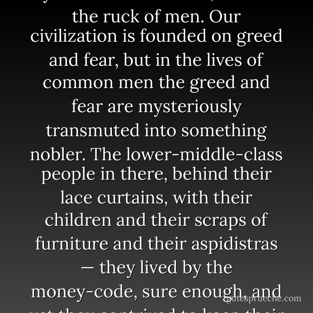 He wondered about the people in houses like those. They would be, for example, small clerks, shop-assistants, commercial travellers, insurance touts, tram conductors. Did <i>they</i> know that they were only puppets dancing when money pulled the strings? You bet they didn’t. And if they did, what would they care? They were too busy being born, being married, begetting, working, dying. It mightn’t be a bad thing, if you could manage it, to feel yourself one of them, one of the ruck of men. Our civilization is founded on greed and fear, but in the lives of common men the greed and fear are mysteriously transmuted into something nobler. The lower-middle-class people in there, behind their lace curtains, with their children and their scraps of furniture and their aspidistras — they lived by the money-code, sure enough, and yet they contrived to keep their decency. The money-code as they interpreted it was not merely cynical and hoggish. They had their standards, their inviolable points of honour. They ‘kept themselves respectable’— kept the aspidistra flying. Besides, they were <i>alive</i>. They were bound up in the bundle of life. They begot children, which is what the saints and the soul-savers never by any chance do.<br /><br />The aspidistra is the tree of life, he thought suddenly. - George Orwell