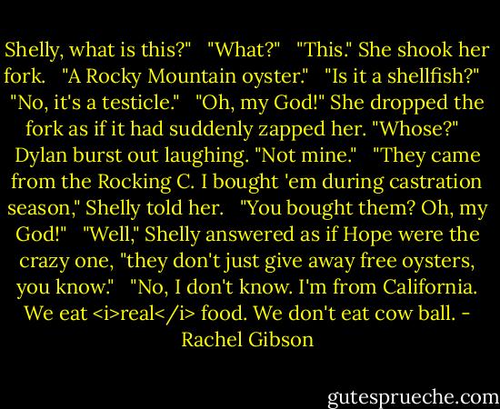 Shelly, what is this?" <br /><br />"What?" <br /><br />"This." She shook her fork. <br /><br />"A Rocky Mountain oyster." <br /><br />"Is it a shellfish?" <br /><br />"No, it's a testicle." <br /><br />"Oh, my God!" She dropped the fork as if it had suddenly zapped her. "Whose?" <br /><br />Dylan burst out laughing. "Not mine." <br /><br />"They came from the Rocking C. I bought 'em during castration season," Shelly told her. <br /><br />"You bought them? Oh, my God!" <br /><br />"Well," Shelly answered as if Hope were the crazy one, "they don't just give away free oysters, you know." <br /><br />"No, I don't know. I'm from California. We eat <i>real</i> food. We don't eat cow ball. - Rachel Gibson