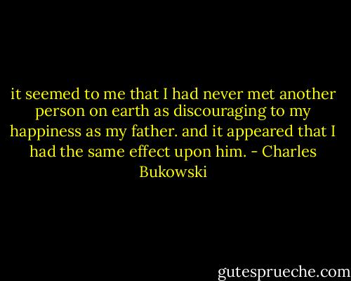 it seemed to me that I had never met<br />another person on earth<br />as discouraging to my happiness<br />as my father.<br />and it appeared that I had<br />the same effect upon<br />him. - Charles Bukowski