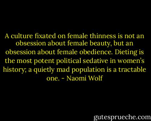 A culture fixated on female thinness is not an obsession about female beauty, but an obsession about female obedience. Dieting is the most potent political sedative in women’s history; a quietly mad population is a tractable one. - Naomi Wolf