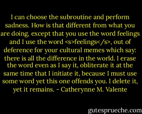I can choose the subroutine and perform sadness. How is that different from what you are doing, except that you use the word feelings and I use the word <s>feelings</s>, out of deference for your cultural memes which say: there is all the difference in the world. I erase the word even as I say it, obliterate it at the same time that I initiate it, because I must use some word yet this one offends you. I delete it, yet it remains. - Catherynne M. Valente