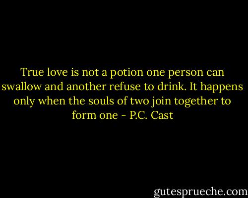 True love is not a potion one person can swallow and another refuse to drink. It happens only when the souls of two join together to form one - P.C. Cast