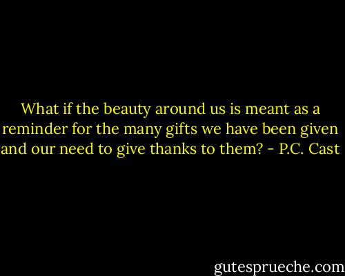 What if the beauty around us is meant as a reminder for the many gifts we have been given and our need to give thanks to them? - P.C. Cast
