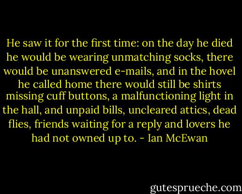 He saw it for the first time: on the day he died he would be wearing unmatching socks, there would be unanswered e-mails, and in the hovel he called home there would still be shirts missing cuff buttons, a malfunctioning light in the hall, and unpaid bills, uncleared attics, dead flies, friends waiting for a reply and lovers he had not owned up to. - Ian McEwan