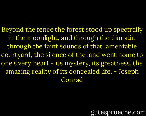 Beyond the fence the forest stood up spectrally in the moonlight, and through the dim stir, through the faint sounds of that lamentable courtyard, the silence of the land went home to one's very heart - its mystery, its greatness, the amazing reality of its concealed life. - Joseph Conrad