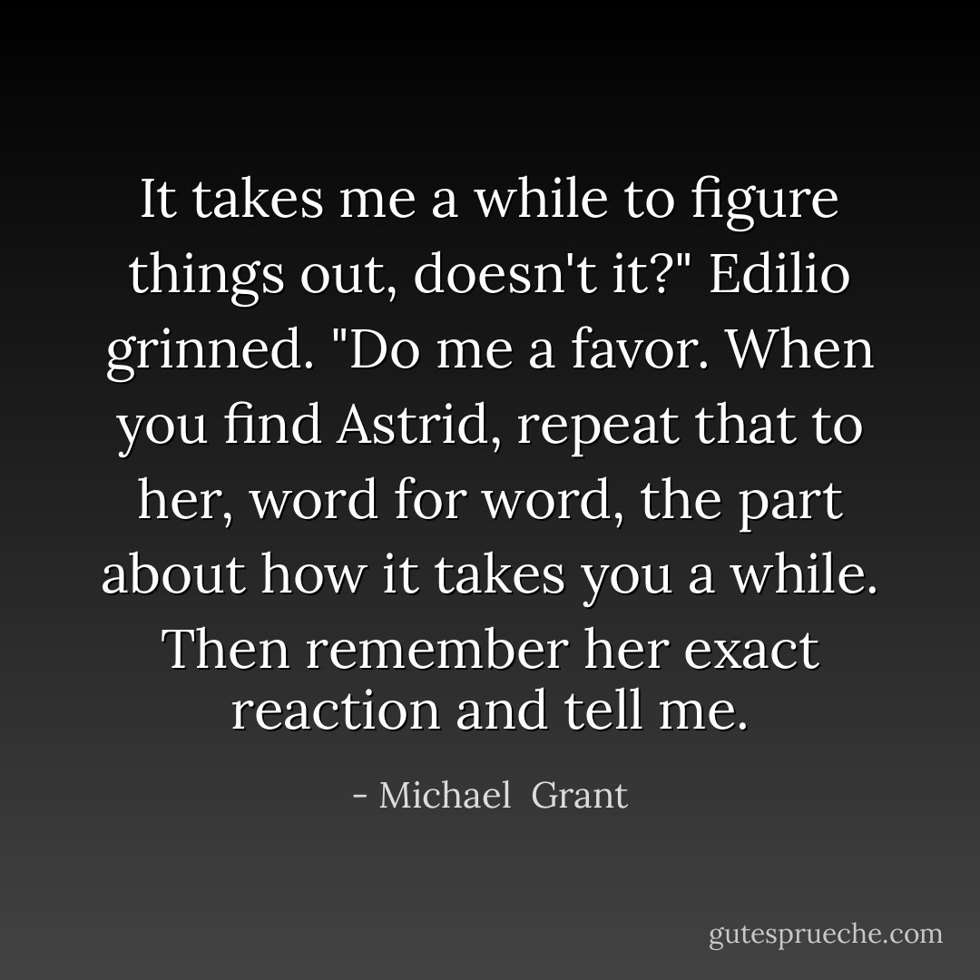 It takes me a while to figure things out, doesn't it?" Edilio grinned. "Do me a favor. When you find Astrid, repeat that to her, word for word, the part about how it takes you a while. Then remember her exact reaction and tell me. - Michael  Grant