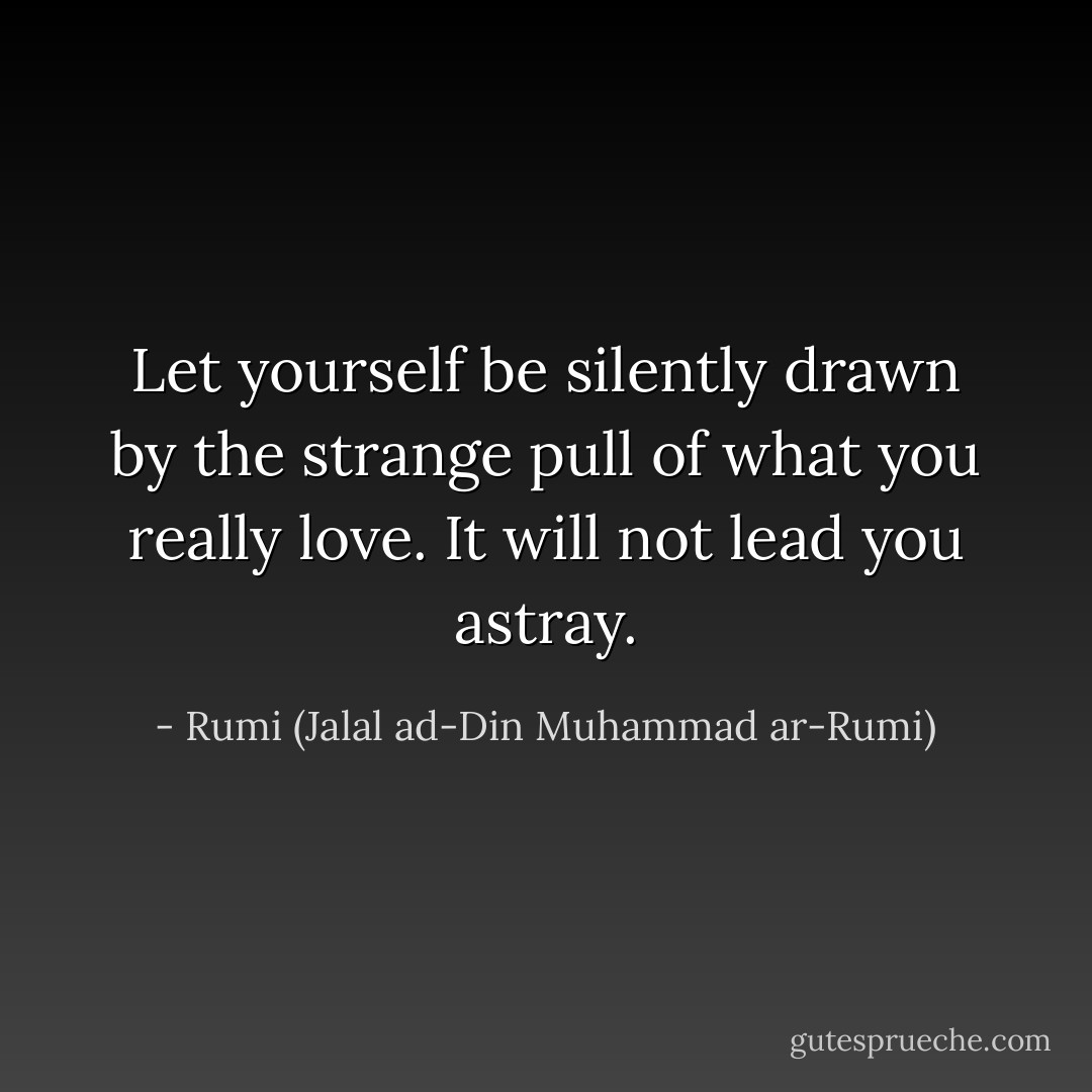 Let yourself be silently drawn by the strange pull of what you really love. It will not lead you astray. - Rumi (Jalal ad-Din Muhammad ar-Rumi)