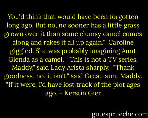 You'd think that would have been forgotten long ago. But no, no sooner has a little grass grown over it than some clumsy camel comes along and rakes it all up again."<br /><br />Caroline giggled. She was probably imagining Aunt Glenda as a camel.<br /><br />"This is not a TV series, Maddy," said Lady Arista sharply.<br /><br />"Thank goodness, no, it isn't," said Great-aunt Maddy. "If it were, I'd have lost track of the plot ages ago. - Kerstin Gier