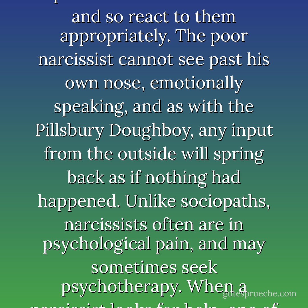 As a counterpoint to sociopathy, the condition of narcissism is particularly interesting and instructive. Narcissism is, in a metaphorical sense, one half of what sociopathy is. Even clinical narcissists are able to feel most emotions are strongly as anyone else does, from guilt to sadness to desperate love and passion. The half that is missing is the crucial ability to understand what other people are feeling. Narcissism is a failure not of conscience but of empathy, which is the capacity to perceive emotions in others and so react to them appropriately. The poor narcissist cannot see past his own nose, emotionally speaking, and as with the Pillsbury Doughboy, any input from the outside will spring back as if nothing had happened. Unlike sociopaths, narcissists often are in psychological pain, and may sometimes seek psychotherapy. When a narcissist looks for help, one of the underlying issues is usually that, unbeknownst to him, he is alienating his relationships on account of his lack of empathy with others, and is feeling confused, abandoned, and lonely. He misses the people he loves, and is ill-equipped to get them back. Sociopaths, in contrast, do not care about other people, and so do not miss them when they are alienated or gone, except as one might regret the absence of a useful appliance that one has somehow lost. - Martha Stout