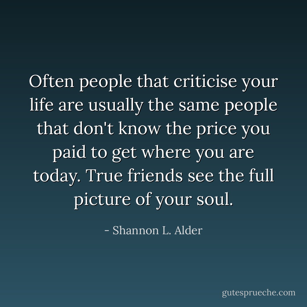 Often people that criticise your life are usually the same people that don't know the price you paid to get where you are today. True friends see the full picture of your soul. - Shannon L. Alder