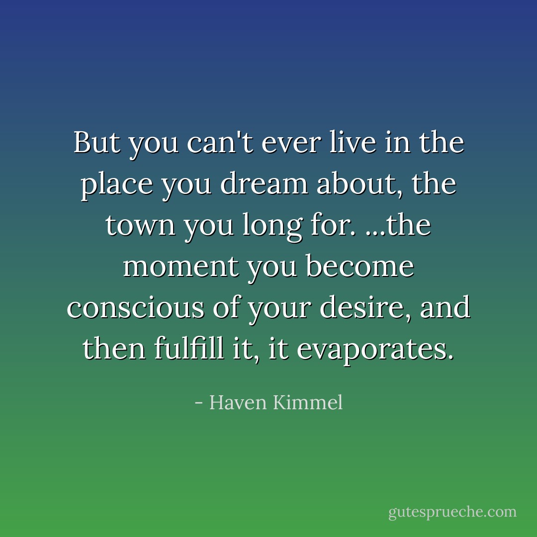 But you can't ever live in the place you dream about, the town you long for. ...the moment you become conscious of your desire, and then fulfill it, it evaporates. - Haven Kimmel