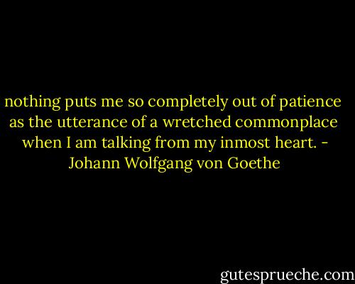 nothing puts me so completely out of patience <br />as the utterance of a wretched commonplace <br />when I am talking from my inmost heart. - Johann Wolfgang von Goethe