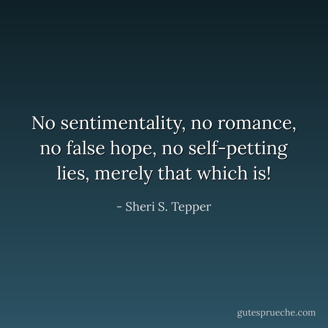 No sentimentality, no romance, no false hope, no self-petting lies, merely that which is! - Sheri S. Tepper