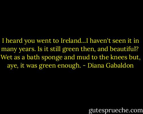 I heard you went to Ireland...I haven't seen it in many years. Is it still green then, and beautiful?<br /><br />Wet as a bath sponge and mud to the knees but, aye, it was green enough. - Diana Gabaldon