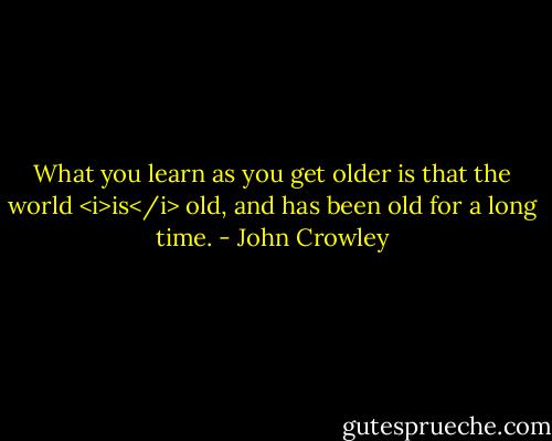 What you learn as you get older is that the world <i>is</i> old, and has been old for a long time. - John Crowley