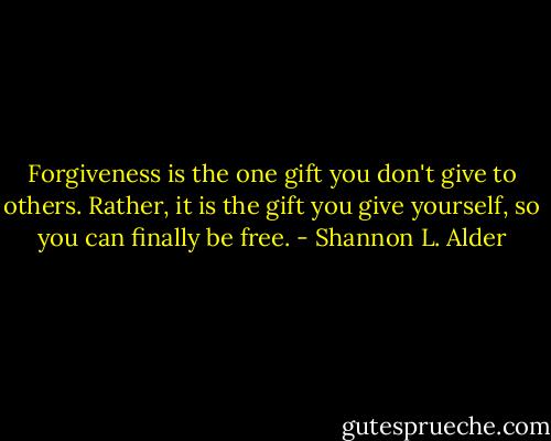 Forgiveness is the one gift you don't give to others. Rather, it is the gift you give yourself, so you can finally be free. - Shannon L. Alder