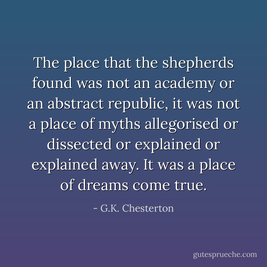 The place that the shepherds found was not an academy or an abstract republic, it was not a place of myths allegorised or dissected or explained or explained away. It was a place of dreams come true. - G.K. Chesterton