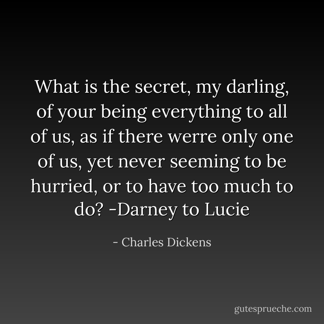 What is the secret, my darling, of your being everything to all of us, as if there werre only one of us, yet never seeming to be hurried, or to have too much to do?<br />-Darney to Lucie - Charles Dickens