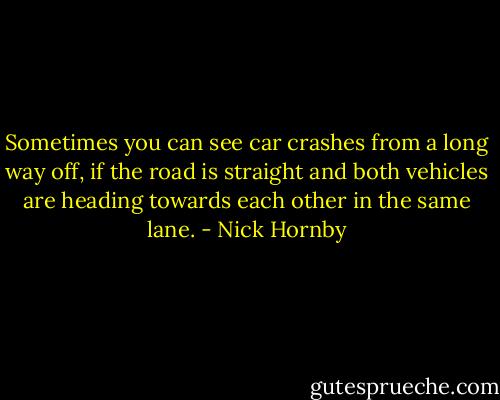 Sometimes you can see car crashes from a long way off, if the road is straight and both vehicles are heading towards each other in the same lane. - Nick Hornby