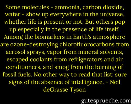 Some molecules - ammonia, carbon dioxide, water - show up everywhere in the universe, whether life is present or not. But others pop up especially in the presence of life itself. Among the biomarkers in Earth's atmosphere are ozone-destroying chlorofluorocarbons from aerosol sprays, vapor from mineral solvents, escaped coolants from refrigerators and air conditioners, and smog from the burning of fossil fuels. No other way to read that list: sure signs of the absence of intelligence. - Neil deGrasse Tyson